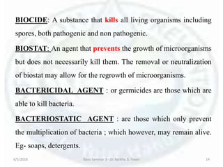 BIOCIDE: A substance that kills all living organisms including
spores, both pathogenic and non pathogenic.
BIOSTAT: An agent that prevents the growth of microorganisms
but does not necessarily kill them. The removal or neutralization
of biostat may allow for the regrowth of microorganisms.
BACTERICIDAL AGENT : or germicides are those which are
able to kill bacteria.
BACTERIOSTATIC AGENT : are those which only prevent
the multiplication of bacteria ; which however, may remain alive.
Eg- soaps, detergents.
6/5/2018 Basic Seminar 3 - Dr. Barkha. S. Tiwari 14
 