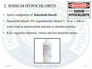 2. SODIUM HYPOCHLORITE
• Active component of household bleach.
• Household bleach (5% hypochlorite) diluted 1: 10 to 1:100 in
water used as antimicrobial and also to disinfect plastics.
• Kills vegetative bacteria, viruses and few bacterial spores.
6/5/2018 Basic Seminar 3 - Dr. Barkha. S. Tiwari 141
 