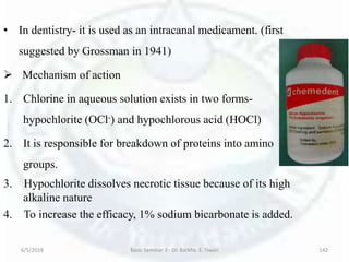 • In dentistry- it is used as an intracanal medicament. (first
suggested by Grossman in 1941)
 Mechanism of action
1. Chlorine in aqueous solution exists in two forms-
hypochlorite (OCl-) and hypochlorous acid (HOCl)
2. It is responsible for breakdown of proteins into amino
groups.
3. Hypochlorite dissolves necrotic tissue because of its high
alkaline nature
4. To increase the efficacy, 1% sodium bicarbonate is added.
6/5/2018 Basic Seminar 3 - Dr. Barkha. S. Tiwari 142
 