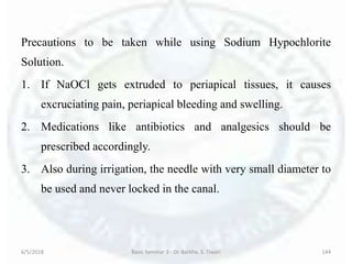 Precautions to be taken while using Sodium Hypochlorite
Solution.
1. If NaOCl gets extruded to periapical tissues, it causes
excruciating pain, periapical bleeding and swelling.
2. Medications like antibiotics and analgesics should be
prescribed accordingly.
3. Also during irrigation, the needle with very small diameter to
be used and never locked in the canal.
6/5/2018 Basic Seminar 3 - Dr. Barkha. S. Tiwari 144
 
