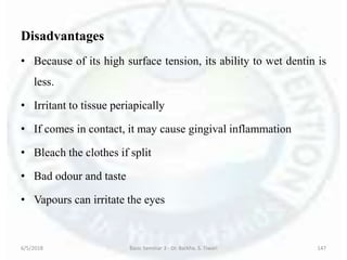 Disadvantages
• Because of its high surface tension, its ability to wet dentin is
less.
• Irritant to tissue periapically
• If comes in contact, it may cause gingival inflammation
• Bleach the clothes if split
• Bad odour and taste
• Vapours can irritate the eyes
6/5/2018 Basic Seminar 3 - Dr. Barkha. S. Tiwari 147
 