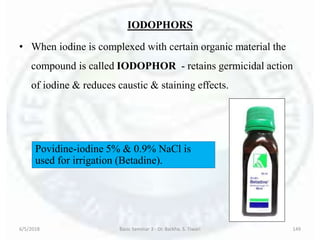 IODOPHORS
• When iodine is complexed with certain organic material the
compound is called IODOPHOR - retains germicidal action
of iodine & reduces caustic & staining effects.
6/5/2018 Basic Seminar 3 - Dr. Barkha. S. Tiwari 149
Povidine-iodine 5% & 0.9% NaCl is
used for irrigation (Betadine).
 