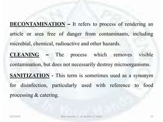 DECONTAMINATION – It refers to process of rendering an
article or area free of danger from contaminants, including
microbial, chemical, radioactive and other hazards.
CLEANING – The process which removes visible
contamination, but does not necessarily destroy microorganisms.
SANITIZATION - This term is sometimes used as a synonym
for disinfection, particularly used with reference to food
processing & catering.
6/5/2018 Basic Seminar 3 - Dr. Barkha. S. Tiwari 15
 