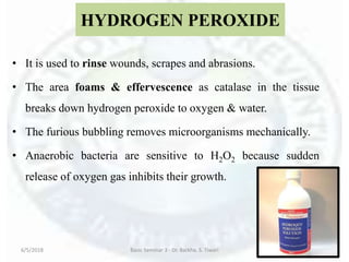HYDROGEN PEROXIDE
• It is used to rinse wounds, scrapes and abrasions.
• The area foams & effervescence as catalase in the tissue
breaks down hydrogen peroxide to oxygen & water.
• The furious bubbling removes microorganisms mechanically.
• Anaerobic bacteria are sensitive to H2O2 because sudden
release of oxygen gas inhibits their growth.
6/5/2018 Basic Seminar 3 - Dr. Barkha. S. Tiwari 150
 