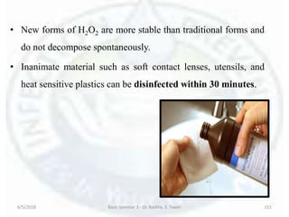 • New forms of H2O2 are more stable than traditional forms and
do not decompose spontaneously.
• Inanimate material such as soft contact lenses, utensils, and
heat sensitive plastics can be disinfected within 30 minutes.
6/5/2018 Basic Seminar 3 - Dr. Barkha. S. Tiwari 151
 