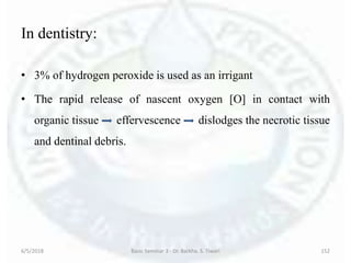 In dentistry:
• 3% of hydrogen peroxide is used as an irrigant
• The rapid release of nascent oxygen [O] in contact with
organic tissue effervescence dislodges the necrotic tissue
and dentinal debris.
6/5/2018 Basic Seminar 3 - Dr. Barkha. S. Tiwari 152
 