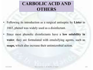 CARBOLIC ACID AND
OTHERS
• Following its introduction as a surgical antiseptic by Lister in
1865, phenol was widely used as a disinfectant.
• Since most phenolic disinfectants have a low solubility in
water, they are formulated with emulsifying agents, such as
soaps, which also increase their antimicrobial action.
6/5/2018 Basic Seminar 3 - Dr. Barkha. S. Tiwari 154
 