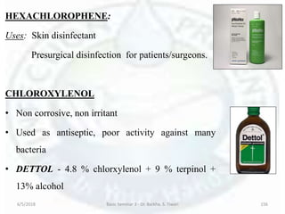 HEXACHLOROPHENE:
Uses: Skin disinfectant
Presurgical disinfection for patients/surgeons.
CHLOROXYLENOL
• Non corrosive, non irritant
• Used as antiseptic, poor activity against many
bacteria
• DETTOL - 4.8 % chlorxylenol + 9 % terpinol +
13% alcohol
6/5/2018 Basic Seminar 3 - Dr. Barkha. S. Tiwari 156
 