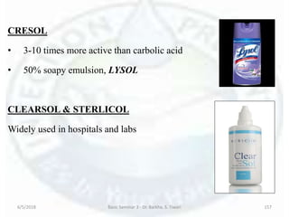 CRESOL
• 3-10 times more active than carbolic acid
• 50% soapy emulsion, LYSOL
CLEARSOL & STERLICOL
Widely used in hospitals and labs
6/5/2018 Basic Seminar 3 - Dr. Barkha. S. Tiwari 157
 