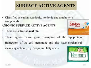 SURFACE ACTIVE AGENTS
• Classified as cationic, anionic, nonionic and amphoteric
compounds.
ANIONIC SURFACE ACTIVE AGENTS
• These are active at acid ph.
• These agents cause gross disruption of the lipoprotein
framework of the cell membrane and also have mechanical
cleansing action. , e.g. Soaps and fatty acids
6/5/2018 Basic Seminar 3 - Dr. Barkha. S. Tiwari 158
 
