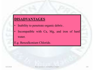 6/5/2018 Basic Seminar 3 - Dr. Barkha. S. Tiwari 159
DISADVANTAGES
• Inability to penetrate organic debris .
• Incompatible with Ca, Mg, and iron of hard
water.
E.g. Benzalkonium Chloride.
 