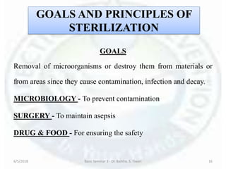 GOALS AND PRINCIPLES OF
STERILIZATION
GOALS
Removal of microorganisms or destroy them from materials or
from areas since they cause contamination, infection and decay.
MICROBIOLOGY - To prevent contamination
SURGERY - To maintain asepsis
DRUG & FOOD - For ensuring the safety
6/5/2018 Basic Seminar 3 - Dr. Barkha. S. Tiwari 16
 