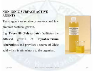 NON-IONIC SURFACE ACTIVE
AGENTS
These agents are relatively nontoxic and few
promote bacterial growth.
E.g. Tween 80 (Polysorbate) facilitates the
diffused growth of mycobacterium
tuberculosis and provides a source of Oleic
acid which is stimulatory to the organism.
6/5/2018 Basic Seminar 3 - Dr. Barkha. S. Tiwari 160
 
