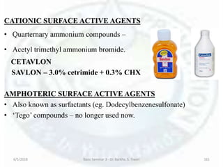CATIONIC SURFACE ACTIVE AGENTS
• Quarternary ammonium compounds –
• Acetyl trimethyl ammonium bromide.
CETAVLON
SAVLON – 3.0% cetrimide + 0.3% CHX
AMPHOTERIC SURFACE ACTIVE AGENTS
• Also known as surfactants (eg. Dodecylbenzenesulfonate)
• ‘Tego’ compounds – no longer used now.
6/5/2018 Basic Seminar 3 - Dr. Barkha. S. Tiwari 161
 