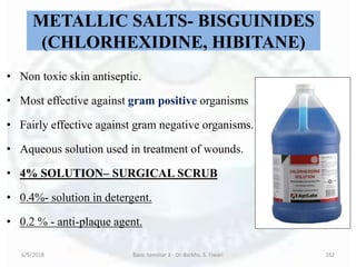 METALLIC SALTS- BISGUINIDES
(CHLORHEXIDINE, HIBITANE)
• Non toxic skin antiseptic.
• Most effective against gram positive organisms
• Fairly effective against gram negative organisms.
• Aqueous solution used in treatment of wounds.
• 4% SOLUTION– SURGICAL SCRUB
• 0.4%- solution in detergent.
• 0.2 % - anti-plaque agent.
6/5/2018 Basic Seminar 3 - Dr. Barkha. S. Tiwari 162
 