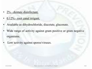 • 2% - denture disinfectant.
• 0.12% - root canal irrigant.
• Available as dihydrochloride, diacetate, gluconate.
• Wide range of activity against gram positive or gram negative
organisms.
• Low activity against spores/viruses.
6/5/2018 Basic Seminar 3 - Dr. Barkha. S. Tiwari 163
 