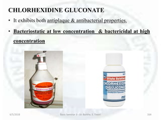 CHLORHEXIDINE GLUCONATE
• It exhibits both antiplaque & antibacterial properties.
• Bacteriostatic at low concentration & bactericidal at high
concentration
6/5/2018 Basic Seminar 3 - Dr. Barkha. S. Tiwari 164
 
