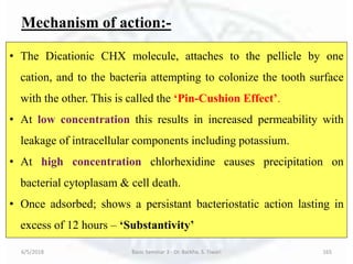 Mechanism of action:-
6/5/2018 Basic Seminar 3 - Dr. Barkha. S. Tiwari 165
• The Dicationic CHX molecule, attaches to the pellicle by one
cation, and to the bacteria attempting to colonize the tooth surface
with the other. This is called the ‘Pin-Cushion Effect’.
• At low concentration this results in increased permeability with
leakage of intracellular components including potassium.
• At high concentration chlorhexidine causes precipitation on
bacterial cytoplasam & cell death.
• Once adsorbed; shows a persistant bacteriostatic action lasting in
excess of 12 hours – ‘Substantivity’
 
