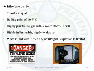  Ethylene oxide
• Colorless liquid
• Boiling point of 10.70 C
• Highly penetrating gas with a sweet ethereal smell
• Highly inflammable, highly explosive
• When mixed with 10% CO2 or nitrogen , explosion is limited.
6/5/2018 Basic Seminar 3 - Dr. Barkha. S. Tiwari 169
 