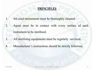 PRINCIPLES
1. All used instruments must be thoroughly cleaned.
2. Agent must be in contact with every surface of each
instrument to be sterilised.
3. All sterilising equipments must be regularly serviced.
4. Manufacturer’s instructions should be strictly followed.
6/5/2018 Basic Seminar 3 - Dr. Barkha. S. Tiwari 17
 