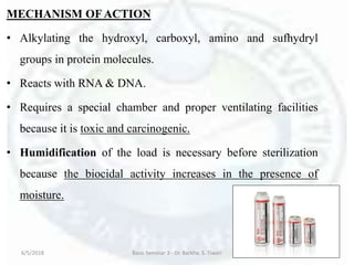 MECHANISM OFACTION
• Alkylating the hydroxyl, carboxyl, amino and sufhydryl
groups in protein molecules.
• Reacts with RNA & DNA.
• Requires a special chamber and proper ventilating facilities
because it is toxic and carcinogenic.
• Humidification of the load is necessary before sterilization
because the biocidal activity increases in the presence of
moisture.
6/5/2018 Basic Seminar 3 - Dr. Barkha. S. Tiwari 170
 