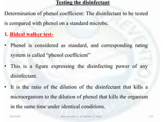 Testing the disinfectant
Determination of phenol coefficient: The disinfectant to be tested
is compared with phenol on a standard microbe.
1. Rideal walker test-
• Phenol is considered as standard, and corresponding rating
system is called “phenol coefficient”
• This is a figure expressing the disinfecting power of any
disinfectant.
• It is the ratio of the dilution of the disinfectant that kills a
microorganism to the dilution of phenol that kills the organism
in the same time under identical conditions.
6/5/2018 Basic Seminar 3 - Dr. Barkha. S. Tiwari 172
 