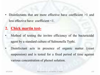 • Disinfectants that are more effective have coefficient >1 and
less effective have coefficient <1.
2. Chick martin test-
• Method of testing the invitro efficiency of the bactericidal
agent by a standard culture of Salmonella Typhi.
• Disinfectant acts in presence of organic matter (yeast
suspension) and is tested for a fixed period of time against
various concentration of phenol solution.
6/5/2018 Basic Seminar 3 - Dr. Barkha. S. Tiwari 173
 