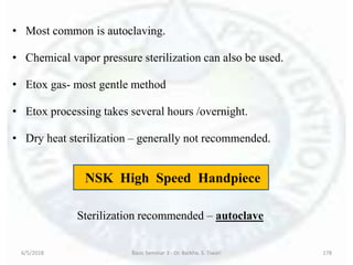 • Most common is autoclaving.
• Chemical vapor pressure sterilization can also be used.
• Etox gas- most gentle method
• Etox processing takes several hours /overnight.
• Dry heat sterilization – generally not recommended.
6/5/2018 Basic Seminar 3 - Dr. Barkha. S. Tiwari 178
NSK High Speed Handpiece
Sterilization recommended – autoclave
 