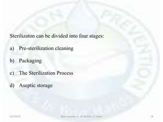 Sterilizaton can be divided into four stages:
a) Pre-sterilization cleaning
b) Packaging
c) The Sterilization Process
d) Aseptic storage
6/5/2018 Basic Seminar 3 - Dr. Barkha. S. Tiwari 18
 