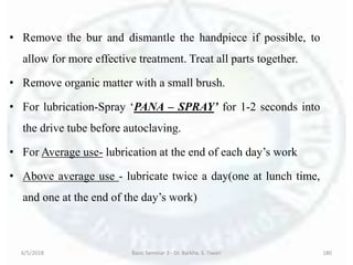 • Remove the bur and dismantle the handpiece if possible, to
allow for more effective treatment. Treat all parts together.
• Remove organic matter with a small brush.
• For lubrication-Spray ‘PANA – SPRAY’ for 1-2 seconds into
the drive tube before autoclaving.
• For Average use- lubrication at the end of each day’s work
• Above average use - lubricate twice a day(one at lunch time,
and one at the end of the day’s work)
6/5/2018 Basic Seminar 3 - Dr. Barkha. S. Tiwari 180
 
