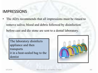 IMPRESSIONS
• The ADA recommends that all impressions must be rinsed to
remove saliva; blood and debris followed by disinfection
before cast and die stone are sent to a dental laboratory.
6/5/2018 Basic Seminar 3 - Dr. Barkha. S. Tiwari 182
The laboratory disinfects
appliance and then
transports
it in a heat-sealed bag to the
dentist
 