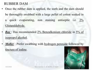 RUBBER DAM
• Once the rubber dam is applied, the teeth and the dam should
be thoroughly swabbed with a large pellet of cotton soaked in
a quick evaporating, non staining antiseptic i.e. 2%
Glutaraldehyde.
• Ray : Has recommended 2% Benzalkonium chloride in 5% of
isopropyl alcohol.
• Moller : Prefer swabbing with hydrogen peroxide followed by
tincture of iodine.
6/5/2018 Basic Seminar 3 - Dr. Barkha. S. Tiwari 186
 
