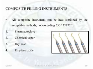 COMPOSITE FILLING INSTRUMENTS
• All composite instrument can be heat sterilized by the
acceptable methods, not exceeding 350 o C/177oF.
1. Steam autoclave
2. Chemical vapor
3. Dry heat
4. Ethylene oxide
6/5/2018 Basic Seminar 3 - Dr. Barkha. S. Tiwari 189
 