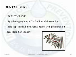 DENTAL BURS
• IN AUTOCLAVE
• By submerging burs in 2% Sodium nitrite solution.
• Burs kept in small metal/glass beaker with perforated lid
(eg. Metal Salt Shaker)
6/5/2018 Basic Seminar 3 - Dr. Barkha. S. Tiwari 190
 