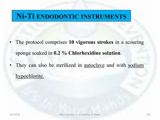 • The protocol comprises 10 vigorous strokes in a scouring
sponge soaked in 0.2 % Chlorhexidine solution.
• They can also be sterilized in autoclave and with sodium
hypochlorite.
6/5/2018 Basic Seminar 3 - Dr. Barkha. S. Tiwari 192
Ni-Ti ENDODONTIC INSTRUMENTS
 