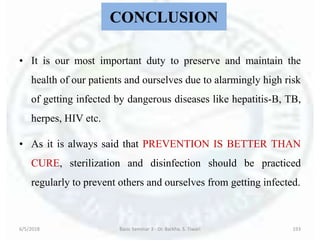CONCLUSION
• It is our most important duty to preserve and maintain the
health of our patients and ourselves due to alarmingly high risk
of getting infected by dangerous diseases like hepatitis-B, TB,
herpes, HIV etc.
• As it is always said that PREVENTION IS BETTER THAN
CURE, sterilization and disinfection should be practiced
regularly to prevent others and ourselves from getting infected.
6/5/2018 Basic Seminar 3 - Dr. Barkha. S. Tiwari 193
 