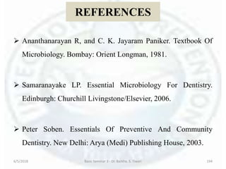 REFERENCES
 Ananthanarayan R, and C. K. Jayaram Paniker. Textbook Of
Microbiology. Bombay: Orient Longman, 1981.
 Samaranayake LP. Essential Microbiology For Dentistry.
Edinburgh: Churchill Livingstone/Elsevier, 2006.
 Peter Soben. Essentials Of Preventive And Community
Dentistry. New Delhi: Arya (Medi) Publishing House, 2003.
6/5/2018 Basic Seminar 3 - Dr. Barkha. S. Tiwari 194
 
