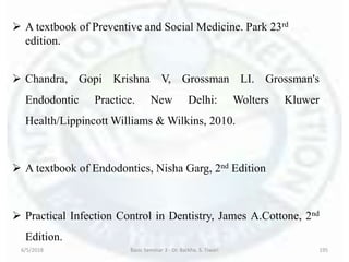  A textbook of Preventive and Social Medicine. Park 23rd
edition.
 Chandra, Gopi Krishna V, Grossman LI. Grossman's
Endodontic Practice. New Delhi: Wolters Kluwer
Health/Lippincott Williams & Wilkins, 2010.
 A textbook of Endodontics, Nisha Garg, 2nd Edition
 Practical Infection Control in Dentistry, James A.Cottone, 2nd
Edition.
6/5/2018 Basic Seminar 3 - Dr. Barkha. S. Tiwari 195
 