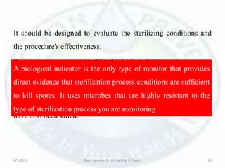 It should be designed to evaluate the sterilizing conditions and
the procedure's effectiveness.
Because spores used in BIs (biological indicators) are more
resistant and present in greater numbers than are the common
microbial contaminants found on patient care equipment, an
inactivated BI indicates that other potential pathogens in the load
have also been killed.
6/5/2018 Basic Seminar 3 - Dr. Barkha. S. Tiwari 24
A biological indicator is the only type of monitor that provides
direct evidence that sterilization process conditions are sufficient
to kill spores. It uses microbes that are highly resistant to the
type of sterilization process you are monitoring
 