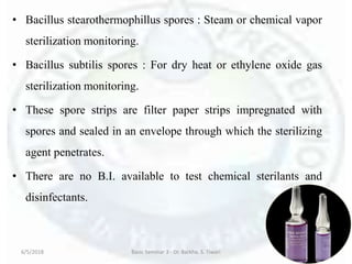 • Bacillus stearothermophillus spores : Steam or chemical vapor
sterilization monitoring.
• Bacillus subtilis spores : For dry heat or ethylene oxide gas
sterilization monitoring.
• These spore strips are filter paper strips impregnated with
spores and sealed in an envelope through which the sterilizing
agent penetrates.
• There are no B.I. available to test chemical sterilants and
disinfectants.
6/5/2018 Basic Seminar 3 - Dr. Barkha. S. Tiwari 26
 