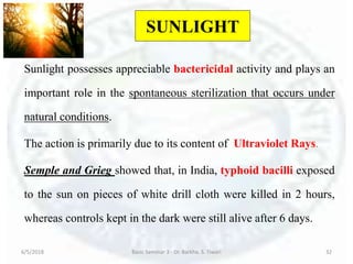 SUNLIGHT
Sunlight possesses appreciable bactericidal activity and plays an
important role in the spontaneous sterilization that occurs under
natural conditions.
The action is primarily due to its content of Ultraviolet Rays.
Semple and Grieg showed that, in India, typhoid bacilli exposed
to the sun on pieces of white drill cloth were killed in 2 hours,
whereas controls kept in the dark were still alive after 6 days.
6/5/2018 Basic Seminar 3 - Dr. Barkha. S. Tiwari 32
 