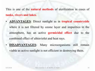 This is one of the natural methods of sterilization in cases of
tanks, rivers and lakes.
• ADVANTAGES: Direct sunlight as in tropical countryside
where it is not filtered by ozone layer and impurities in the
atmosphere, has an active germicidal effect due to the
combined effect of ultraviolet and heat rays.
• DISADVANTAGES: Many microorganisms still remain
viable as active sunlight is not efficient in destroying them.
6/5/2018 Basic Seminar 3 - Dr. Barkha. S. Tiwari 33
 