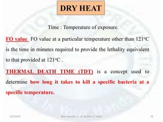 DRY HEAT
Time : Temperature of exposure.
FO value FO value at a particular temperature other than 121oC
is the time in minutes required to provide the lethality equivalent
to that provided at 121oC .
THERMAL DEATH TIME (TDT) is a concept used to
determine how long it takes to kill a specific bacteria at a
specific temperature.
6/5/2018 Basic Seminar 3 - Dr. Barkha. S. Tiwari 36
 