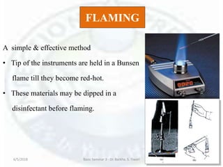 FLAMING
A simple & effective method
• Tip of the instruments are held in a Bunsen
flame till they become red-hot.
• These materials may be dipped in a
disinfectant before flaming.
6/5/2018 Basic Seminar 3 - Dr. Barkha. S. Tiwari 39
 
