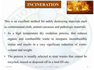 INCINERATION
This is an excellent method for safely destroying materials such
as contaminated cloth, animal carcasses and pathologic materials.
• Its a high temperature dry oxidation process, that reduces
organic and combustible waste to inorganic incombustible
matter and results in a very significant reduction of waste-
volume and weight.
• The process is usually selected to treat wastes that cannot be
recycled, reused or disposed off in a land fill site.
6/5/2018 Basic Seminar 3 - Dr. Barkha. S. Tiwari 40
 