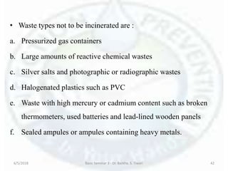 • Waste types not to be incinerated are :
a. Pressurized gas containers
b. Large amounts of reactive chemical wastes
c. Silver salts and photographic or radiographic wastes
d. Halogenated plastics such as PVC
e. Waste with high mercury or cadmium content such as broken
thermometers, used batteries and lead-lined wooden panels
f. Sealed ampules or ampules containing heavy metals.
6/5/2018 Basic Seminar 3 - Dr. Barkha. S. Tiwari 42
 
