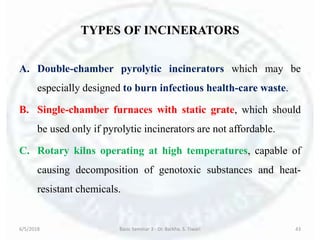 TYPES OF INCINERATORS
A. Double-chamber pyrolytic incinerators which may be
especially designed to burn infectious health-care waste.
B. Single-chamber furnaces with static grate, which should
be used only if pyrolytic incinerators are not affordable.
C. Rotary kilns operating at high temperatures, capable of
causing decomposition of genotoxic substances and heat-
resistant chemicals.
6/5/2018 Basic Seminar 3 - Dr. Barkha. S. Tiwari 43
 