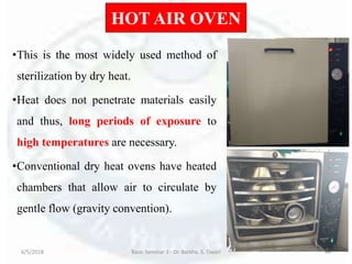 HOT AIR OVEN
•This is the most widely used method of
sterilization by dry heat.
•Heat does not penetrate materials easily
and thus, long periods of exposure to
high temperatures are necessary.
•Conventional dry heat ovens have heated
chambers that allow air to circulate by
gentle flow (gravity convention).
6/5/2018 Basic Seminar 3 - Dr. Barkha. S. Tiwari 44
 
