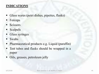 INDICATIONS
 Glass wares (petri dishes, pipettes, flasks)
 Forceps
 Scissors
 Scalpels
 Glass syringes
 Swabs
 Pharmaceutical products e.g. Liquid (paraffin)
 Test tubes and flasks should be wrapped in a
paper
 Oils, greases, petroleum jelly
6/5/2018 Basic Seminar 3 - Dr. Barkha. S. Tiwari 49
 