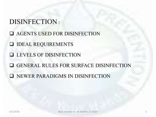 DISINFECTION :
 AGENTS USED FOR DISINFECTION
 IDEAL REQUIREMENTS
 LEVELS OF DISINFECTION
 GENERAL RULES FOR SURFACE DISINFECTION
 NEWER PARADIGMS IN DISINFECTION
6/5/2018 Basic Seminar 3 - Dr. Barkha. S. Tiwari 5
 